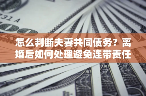 武汉怎么判断夫妻共同债务？离婚后如何处理避免连带责任？